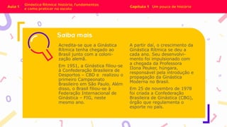 Acredita-se que a Ginástica
Rítmica tenha chegado ao
Brasil junto com a coloni-
zação alemã.
Em 1951, a Ginástica filiou-se
à Confederação Brasileira de
Desportos – CBD e realizou o
primeiro Campeonato
Brasileiro em São Paulo. Além
disso, o Brasil filiou-se à
Federação Internacional de
Ginástica – FIG, neste
mesmo ano.
A partir daí, o crescimento da
Ginástica Rítmica se deu a
cada ano. Seu desenvolvi-
mento foi impulsionado com
a chegada da Professora
IIona Peuker, húngara,
responsável pela introdução e
propagação da Ginástica
Moderna no Brasil.
Em 25 de novembro de 1978
foi criada a Confederação
Brasileira de Ginástica (CBG),
órgão que regulamenta o
esporte no país.
 