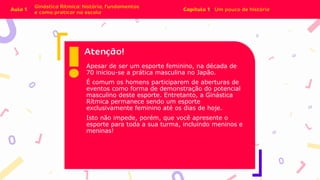 Apesar de ser um esporte feminino, na década de
70 iniciou-se a prática masculina no Japão.
É comum os homens participarem de aberturas de
eventos como forma de demonstração do potencial
masculino deste esporte. Entretanto, a Ginástica
Rítmica permanece sendo um esporte
exclusivamente feminino até os dias de hoje.
Isto não impede, porém, que você apresente o
esporte para toda a sua turma, incluindo meninos e
meninas!
 