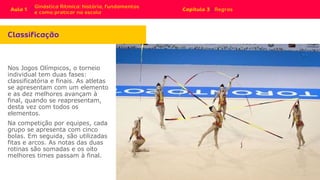 Nos Jogos Olímpicos, o torneio
individual tem duas fases:
classificatória e finais. As atletas
se apresentam com um elemento
e as dez melhores avançam à
final, quando se reapresentam,
desta vez com todos os
elementos.
Na competição por equipes, cada
grupo se apresenta com cinco
bolas. Em seguida, são utilizadas
fitas e arcos. As notas das duas
rotinas são somadas e os oito
melhores times passam à final.
 