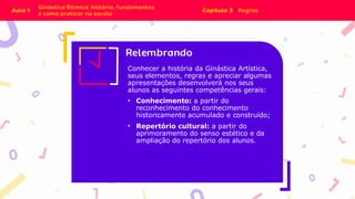 Conhecer a história da Ginástica Artística,
seus elementos, regras e apreciar algumas
apresentações desenvolverá nos seus
alunos as seguintes competências gerais:
• Conhecimento: a partir do
reconhecimento do conhecimento
historicamente acumulado e construído;
• Repertório cultural: a partir do
aprimoramento do senso estético e da
ampliação do repertório dos alunos.
 