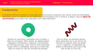Fundamentos
A Ginástica Rítmica consiste na execução de movimentos corporais com vários níveis de dificuldade,
realizados junto ao manejo de um elemento, sincronizados com a música. A seguir, veja os tipos de
movimentos que podem ser realizados com cada elemento:
Com as fitas, as ginastas devem
fazer desenhos no ar em forma de
círculos ou espiral, além de lançar
no ar e capturar. A habilidade da
atleta é importante para que a fita
não enrole ou crie nós.
Dentro os exercícios realizados com a corda, o
salto é o principal. Além deste, as atletas fazem
rotações, arremessos e capturas, movimentos
em formato de oito, entre outros. Este elemento
exige treino e habilidade, para que a corda não
bata no corpo ou fuja do controle da ginasta.
 