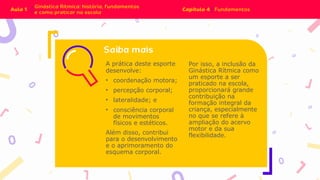 A prática deste esporte
desenvolve:
• coordenação motora;
• percepção corporal;
• lateralidade; e
• consciência corporal
de movimentos
físicos e estéticos.
Além disso, contribui
para o desenvolvimento
e o aprimoramento do
esquema corporal.
Por isso, a inclusão da
Ginástica Rítmica como
um esporte a ser
praticado na escola,
proporcionará grande
contribuição na
formação integral da
criança, especialmente
no que se refere à
ampliação do acervo
motor e da sua
flexibilidade.
 