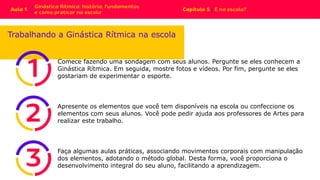 Trabalhando a Ginástica Rítmica na escola
Comece fazendo uma sondagem com seus alunos. Pergunte se eles conhecem a
Ginástica Rítmica. Em seguida, mostre fotos e vídeos. Por fim, pergunte se eles
gostariam de experimentar o esporte.
Apresente os elementos que você tem disponíveis na escola ou confeccione os
elementos com seus alunos. Você pode pedir ajuda aos professores de Artes para
realizar este trabalho.
Faça algumas aulas práticas, associando movimentos corporais com manipulação
dos elementos, adotando o método global. Desta forma, você proporciona o
desenvolvimento integral do seu aluno, facilitando a aprendizagem.
 