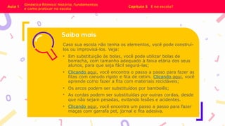Caso sua escola não tenha os elementos, você pode construí-
los ou improvisá-los. Veja:
• Em substituição às bolas, você pode utilizar bolas de
borracha, com tamanho adequado à faixa etária dos seus
alunos, para que seja fácil segurá-las;
• Clicando aqui, você encontra o passo a passo para fazer as
fitas com canudo rígido e fita de cetim. Clicando aqui, você
aprende como fazer a fita com materiais recicláveis;
• Os arcos podem ser substituídos por bambolês;
• As cordas podem ser substituídas por outras cordas, desde
que não sejam pesadas, evitando lesões e acidentes.
• Clicando aqui, você encontra um passo a passo para fazer
maças com garrafa pet, jornal e fita adesiva.
 