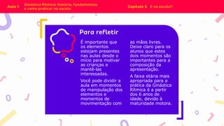 É importante que
os elementos
estejam presentes
nas aulas desde o
início para motivar
as crianças e
mantê-las
interessadas.
Você pode dividir a
aula em momentos
de manipulação dos
elementos e
momentos de
movimentação com
as mãos livres.
Deixe claro para os
alunos que estes
dois momentos são
importantes para a
composição da
apresentação.
A faixa etária mais
apropriada para a
prática da Ginástica
Rítmica é a partir
dos 6 anos de
idade, devido à
maturidade motora.
 