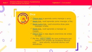  Clique aqui e aprenda como manejar o arco;
 Neste link, você aprende como manejar a fita;
 Neste outro link, você encontra dicas para
manejar a bola;
 Neste link, você aprende a manejar as
maças;
 Clique aqui e veja alguns exercícios de ondas
no solo;
 Por fim, veja o relato de uma professora que
realizou um projeto de Ginástica Rítmica
com seus alunos, incluindo alunos com
deficiência.
 