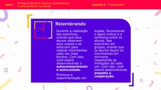 Durante a realização
dos exercícios,
oriente que seus
alunos observem
seus corpos e se
esforcem para
realizar movimentos
cada vez mais
bonitos. Com isso,
você estará
desenvolvendo o
autoconhecimento
e autocuidado.
Promova a
experimentação em
duplas, favorecendo
o apoio mútuo e a
confiança entre os
alunos. Nos
exercícios em
grupos, oriente que
os alunos façam os
movimentos em
sincronia,
respeitando as
limitações de cada
um. Com isto, você
estará desenvolvendo
empatia e
cooperação.
 
