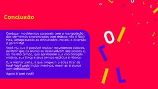 Conjugar movimentos corporais com a manipulação
dos elementos sincronizados com música não é fácil!
Mas, ultrapassadas as dificuldades iniciais, a diversão
é garantida!
Você viu que é possível realizar movimentos básicos,
permitir que os alunos se desenvolvam aos poucos e,
ao mesmo tempo, que aprimorem sua coordenação
motora, sua força e seus sensos estético e rítmico.
E, a melhor parte, é que ninguém precisa ficar de
fora! Você pode incluir meninos, meninas e alunos
com deficiência!
Agora é com você!
 