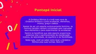 A Ginástica Rítmica é a irmã mais nova da
Ginástica Artística e junta acrobacias, elementos,
música, graça e beleza.
Apesar de ser um esporte exclusivamente feminino, os
meninos também sentem curiosidade para manusear
seus elementos e para experimentar as acrobacias.
Dentre os benefícios que este esporte proporciona,
podemos citar o aprimoramento da coordenação
motora, da lateralidade, do equilíbrio e da flexibilidade.
Nesta aula, você vai saber como levar a Ginástica
Rítmica pras suas turmas. Bora lá?
 