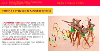 A Ginástica Rítmica (ou GR como também
é chamada) é considerada um esporte novo,
porque foi criada no início do século XX.
Surgiu a partir de modificações feitas na
Ginástica Artística e, desde então, vem evo-
luindo e se firmando como um esporte único.
Possui uma característica muito peculiar: é
exclusivo para mulheres.
Nos próximos slides, conheça mais detalhes
sobre sua origem e evolução.
 