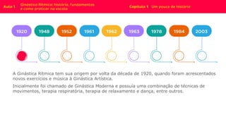A Ginástica Rítmica tem sua origem por volta da década de 1920, quando foram acrescentados
novos exercícios e música à Ginástica Artística.
Inicialmente foi chamado de Ginástica Moderna e possuía uma combinação de técnicas de
movimentos, terapia respiratória, terapia de relaxamento e dança, entre outros.
 