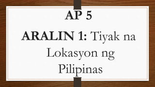 AP 5
ARALIN 1: Tiyak na
Lokasyon ng
Pilipinas
 