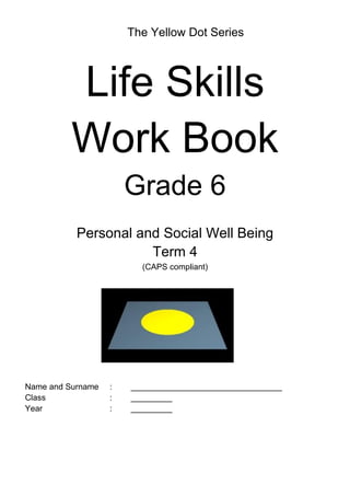 The Yellow Dot Series
Life Skills
Work Book
Grade 6
Personal and Social Well Being
Term 4
(CAPS compliant)
Name and Surname : _________________________________
Class : _________
Year : _________
 