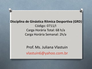 Disciplina de Ginástica Rítmica Desportiva (GRD)
                  Código: 0711/I
            Carga Horária Total: 68 h/a
           Carga Horária Semanal: 2h/a


          Prof. Ms. Juliana Vlastuin
          vlastuin6@yahoo.com.br
 