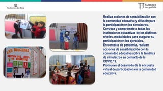 Realiza acciones de sensibilización con
la comunidad educativa y difusión para
la participación en los simulacros.
Convoca y compromete a todas las
instituciones educativas de los distintos
niveles, modalidades para asegurar su
participación en los ejercicios.
En contexto de pandemia, realizan
acciones de sensibilización con la
comunidad educativa sobre la temática
de simulacros en contexto de la
COVID.19.
Promueve el desarrollo de la encuesta
virtual de participación en la comunidad
educativa.
 
