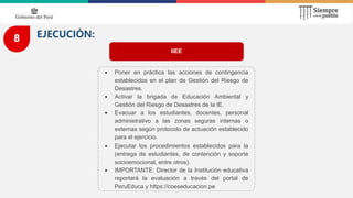 8 EJECUCIÓN:
IIEE
 Poner en práctica las acciones de contingencia
establecidos en el plan de Gestión del Riesgo de
Desastres.
 Activar la brigada de Educación Ambiental y
Gestión del Riesgo de Desastres de la IE.
 Evacuar a los estudiantes, docentes, personal
administrativo a las zonas seguras internas o
externas según protocolo de actuación establecido
para el ejercicio.
 Ejecutar los procedimientos establecidos para la
(entrega de estudiantes, de contención y soporte
socioemocional, entre otros).
 IMPORTANTE: Director de la Institución educativa
reportará la evaluación a través del portal de
PeruEduca y https://coeseducacion.pe
 