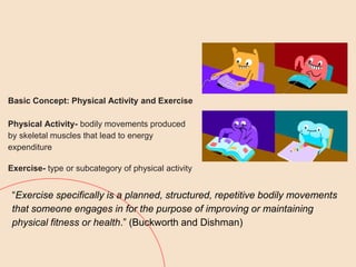 Basic Concept: Physical Activity and Exercise
Physical Activity- bodily movements produced
by skeletal muscles that lead to energy
expenditure
Exercise- type or subcategory of physical activity
“Exercise specifically is a planned, structured, repetitive bodily movements
that someone engages in for the purpose of improving or maintaining
physical fitness or health.” (Buckworth and Dishman)
 