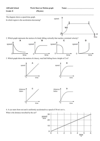 AliFuuhi School Work Sheet on Motion graph Name: …………………………………….
Grade: 8 (Physics)
_______________________________________________________________________________________________
The diagram shows a speed-time graph.
In which region is the acceleration decreasing?
2. Which graph represents the motion of a body falling vertically that reaches a terminal velocity?
3. Which graph shows the motion of a heavy, steel ball falling from a height of 2 m?
4. A car starts from rest and is uniformly accelerated to a speed of 30 m/s in 6 s.
What is the distance travelled by the car?
 