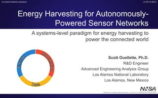 Los Alamos National Laboratory
Energy Harvesting for Autonomously-
Powered Sensor Networks
Scott Ouellette, Ph.D.
R&D Engineer
Advanced Engineering Analysis Group
Los Alamos National Laboratory
Los Alamos, New Mexico
A systems-level paradigm for energy harvesting to
power the connected world
LA-UR-16-28210
Operated by Los Alamos National Security, LLC for the U.S. Department of Energy's NNSA
 