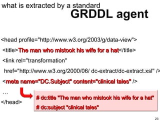 GRDDL agent what is extracted by a standard <head profile="http://www.w3.org/2003/g/data-view"> <title> The man who mistook his wife for a hat </title> <link rel="transformation"  href="http://www.w3.org/2000/06/ dc-extract/dc-extract.xsl" /> < meta name="DC.Subject" content="clinical tales"  />  … </head>   # dc:title "The man who mistook his wife for a hat"  # dc:subject "clinical tales" 