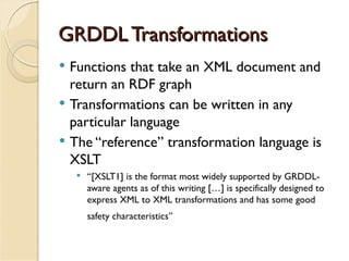 GRDDL Transformations
   Functions that take an XML document and
    return an RDF graph
   Transformations can be written in any
    particular language
   The “reference” transformation language is
    XSLT
        “[XSLT1] is the format most widely supported by GRDDL-
         aware agents as of this writing […] is specifically designed to
         express XML to XML transformations and has some good
         safety characteristics”
 