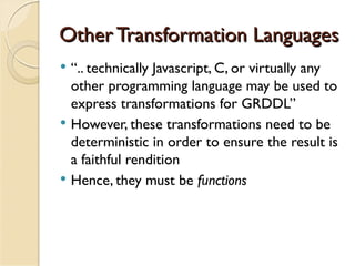 Other Transformation Languages
   “.. technically Javascript, C, or virtually any
    other programming language may be used to
    express transformations for GRDDL”
   However, these transformations need to be
    deterministic in order to ensure the result is
    a faithful rendition
   Hence, they must be functions
 