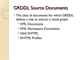 GRDDL Source Documents
   The class of documents for which GRDDL
    defines a way to extract a result graph:
      XML Documents
      XML Namespace Documents
      Valid XHTML
      XHTML Profiles
 