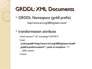 GRDDL: XML Documents
   GRDDL Namespace (grddl prefix)
              http://www.w3.org/2003/g/data-view#


   transformation attribute
    <?xml version=“1.0” encoding=“UTF-8”?>
    <root
     xmlns:grddl='http://www.w3.org/2003/g/data-view#’
     grddl:transformation=“.. path to transform ..”>
    … XML content ..
    </root>
 