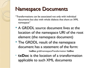 Namespace Documents
“Transformations can be associated not only with individual
   documents but also with whole dialects that share an XML
   namespace”

   A GRDDL source document lives at the
    location of the namespace URI of the root
    element (the namespace document)
   The GRDDL result of the namespace
    document has a statement of the form:
            ?nsDoc grddl:namespaceTransformation ?txDoc
•   txDoc is the location of a transformation
    applicable to such XML documents
 