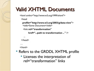 Valid XHTML Documents
    <html xmlns="http://www.w3.org/1999/xhtml">
     <head
      profile="http://www.w3.org/2003/g/data-view">
      <title>Some Document</title>
        <link rel="transformation"
              href=”.. path to transformation .. " />
        ...
     </head>
    …
    </html>
   Refers to the GRDDL XHTML profile
      Licenses the interpretation of
       rel=“transformation” links
 