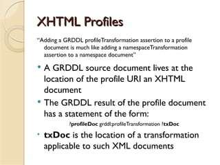 XHTML Profiles
“Adding a GRDDL profileTransformation assertion to a profile
  document is much like adding a namespaceTransformation
  assertion to a namespace document”

   A GRDDL source document lives at the
    location of the profile URI an XHTML
    document
   The GRDDL result of the profile document
    has a statement of the form:
            ?profileDoc grddl:profileTransformation ?txDoc
•   txDoc is the location of a transformation
    applicable to such XML documents
 