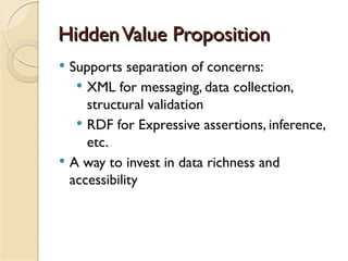 Hidden Value Proposition
   Supports separation of concerns:
      XML for messaging, data collection,
       structural validation
      RDF for Expressive assertions, inference,
       etc.
   A way to invest in data richness and
    accessibility
 