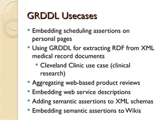 GRDDL Usecases
   Embedding scheduling assertions on
    personal pages
   Using GRDDL for extracting RDF from XML
    medical record documents
      Cleveland Clinic use case (clinical
       research)
   Aggregating web-based product reviews
   Embedding web service descriptions
   Adding semantic assertions to XML schemas
   Embedding semantic assertions to Wikis
 