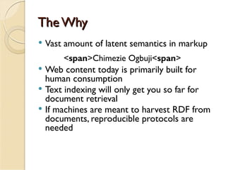 The Why
   Vast amount of latent semantics in markup
        <span>Chimezie Ogbuji<span>
   Web content today is primarily built for
    human consumption
   Text indexing will only get you so far for
    document retrieval
   If machines are meant to harvest RDF from
    documents, reproducible protocols are
    needed
 