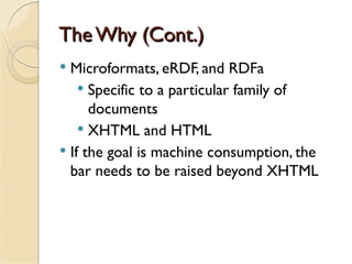 The Why (Cont.)
 Microformats, eRDF, and RDFa
     Specific to a particular family of
      documents
     XHTML and HTML
 If the goal is machine consumption, the
  bar needs to be raised beyond XHTML
 