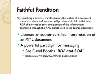 Faithful Rendition
“By specifying a GRDDL transformation, the author of a document
  states that the transformation will provide a faithful rendition in
  RDF of information (or some portion of the information)
  expressed through the XML dialect used in the source document.”

 Licenses an author-certified interpretation of
  an XML document
 A powerful paradigm for messaging
    See David Booths “RDF and SOA”
        http://www.w3.org/2007/01/wos-papers/booth
 