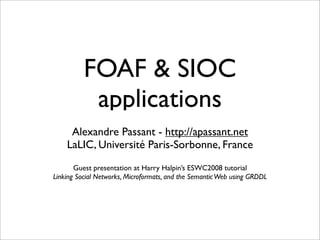 FOAF & SIOC
           applications
     Alexandre Passant - http://apassant.net
    LaLIC, Université Paris-Sorbonne, France
       Guest presentation at Harry Halpin’s ESWC2008 tutorial
Linking Social Networks, Microformats, and the Semantic Web using GRDDL