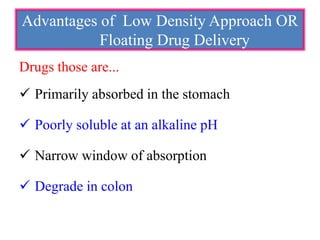 Drugs those are...
 Primarily absorbed in the stomach
 Poorly soluble at an alkaline pH
 Narrow window of absorption
 Degrade in colon
Advantages of Low Density Approach OR
Floating Drug Delivery
 