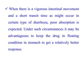  When there is a vigorous intestinal movement
and a short transit time as might occur in
certain type of diarrhoea, poor absorption is
expected. Under such circumstances it may be
advantageous to keep the drug in floating
condition in stomach to get a relatively better
response.
 