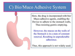 C) Bio/Muco Adhesive System
Here, the drug is incorporated with bio/
Muco-adhesive agents, enabling the
Device to adhere to the stomach walls,
Thus resisting gastric emptying.
However, the mucus on the walls of
the Stomach is in a state of constant
renewal, Resulting in unpredictable
adherence.
Thus, this approach is not widely used.
 