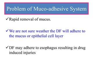 Rapid removal of mucus.
We are not sure weather the DF will adhere to
the mucus or epithelial cell layer
DF may adhere to esophagus resulting in drug
induced injuries
Problem of Muco-adhesive System
 