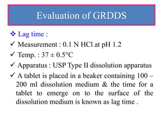  Lag time :
 Measurement : 0.1 N HCl at pH 1.2
 Temp. : 37 ± 0.5°C
 Apparatus : USP Type II dissolution apparatus
 A tablet is placed in a beaker containing 100 –
200 ml dissolution medium & the time for a
tablet to emerge on to the surface of the
dissolution medium is known as lag time .
Evaluation of GRDDS
 