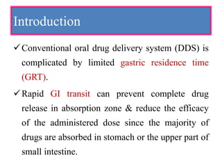Introduction
Conventional oral drug delivery system (DDS) is
complicated by limited gastric residence time
(GRT).
Rapid GI transit can prevent complete drug
release in absorption zone & reduce the efficacy
of the administered dose since the majority of
drugs are absorbed in stomach or the upper part of
small intestine.
 