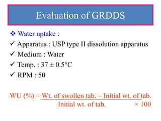  Water uptake :
 Apparatus : USP type II dissolution apparatus
 Medium : Water
 Temp. : 37 ± 0.5°C
 RPM : 50
WU (%) = Wt. of swollen tab. – Initial wt. of tab.
Initial wt. of tab. × 100
Evaluation of GRDDS
 