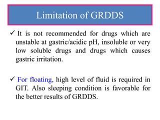  It is not recommended for drugs which are
unstable at gastric/acidic pH, insoluble or very
low soluble drugs and drugs which causes
gastric irritation.
 For floating, high level of fluid is required in
GIT. Also sleeping condition is favorable for
the better results of GRDDS.
Limitation of GRDDS
 