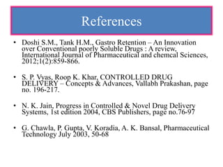 References
• Doshi S.M., Tank H.M., Gastro Retention – An Innovation
over Conventional poorly Soluble Drugs : A review,
International Journal of Pharmaceutical and chemcal Sciences,
2012;1(2):859-866.
• S. P. Vyas, Roop K. Khar, CONTROLLED DRUG
DELIVERY – Concepts & Advances, Vallabh Prakashan, page
no. 196-217.
• N. K. Jain, Progress in Controlled & Novel Drug Delivery
Systems, 1st edition 2004, CBS Publishers, page no.76-97
• G. Chawla, P. Gupta, V. Koradia, A. K. Bansal, Pharmaceutical
Technology July 2003, 50-68
 