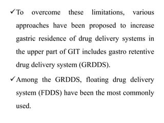To overcome these limitations, various
approaches have been proposed to increase
gastric residence of drug delivery systems in
the upper part of GIT includes gastro retentive
drug delivery system (GRDDS).
Among the GRDDS, floating drug delivery
system (FDDS) have been the most commonly
used.
 