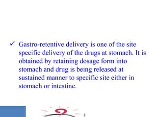  Gastro-retentive delivery is one of the site
specific delivery of the drugs at stomach. It is
obtained by retaining dosage form into
stomach and drug is being released at
sustained manner to specific site either in
stomach or intestine.
 