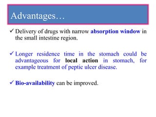 Advantages…
 Delivery of drugs with narrow absorption window in
the small intestine region.
 Longer residence time in the stomach could be
advantageous for local action in stomach, for
example treatment of peptic ulcer disease.
 Bio-availability can be improved.
 