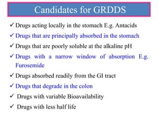 Candidates for GRDDS
 Drugs acting locally in the stomach E.g. Antacids
 Drugs that are principally absorbed in the stomach
 Drugs that are poorly soluble at the alkaline pH
 Drugs with a narrow window of absorption E.g.
Furosemide
 Drugs absorbed readily from the GI tract
 Drugs that degrade in the colon
 Drugs with variable Bioavailability
 Drugs with less half life
 